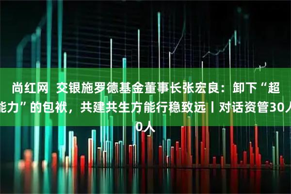 尚红网  交银施罗德基金董事长张宏良：卸下“超能力”的包袱，共建共生方能行稳致远丨对话资管30人