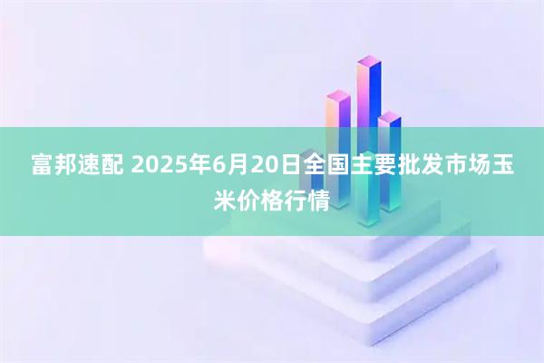 富邦速配 2025年6月20日全国主要批发市场玉米价格行情