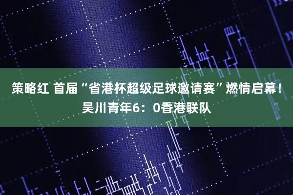 策略红 首届“省港杯超级足球邀请赛”燃情启幕！吴川青年6：0香港联队