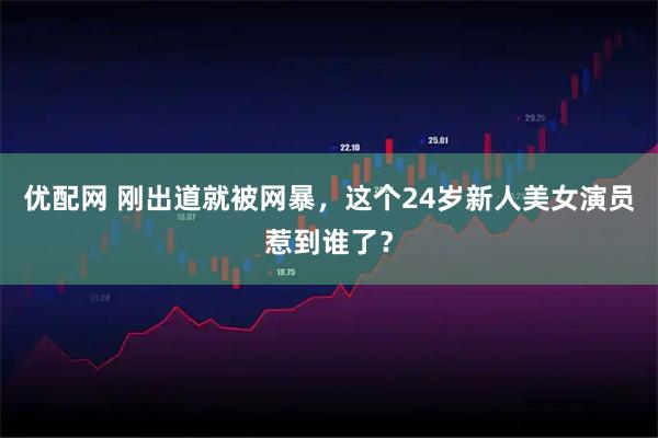 优配网 刚出道就被网暴，这个24岁新人美女演员惹到谁了？