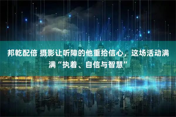 邦乾配倍 摄影让听障的他重拾信心，这场活动满满“执着、自信与智慧”
