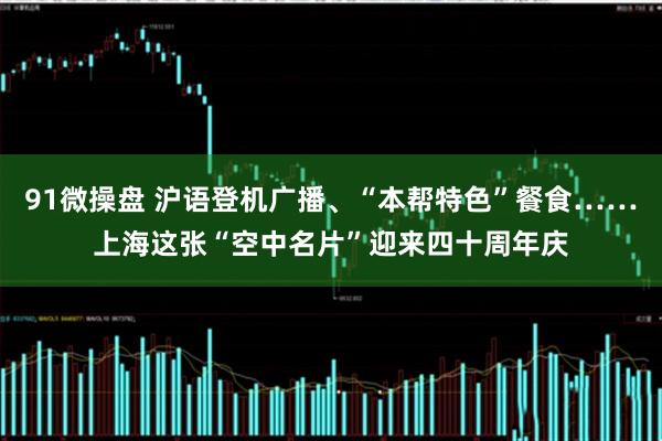 91微操盘 沪语登机广播、“本帮特色”餐食……上海这张“空中名片”迎来四十周年庆