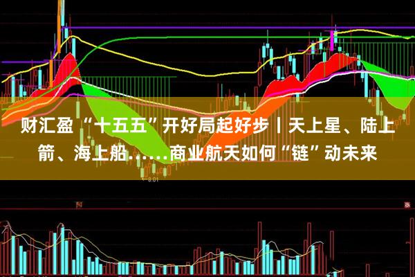 财汇盈 “十五五”开好局起好步丨天上星、陆上箭、海上船……商业航天如何“链”动未来
