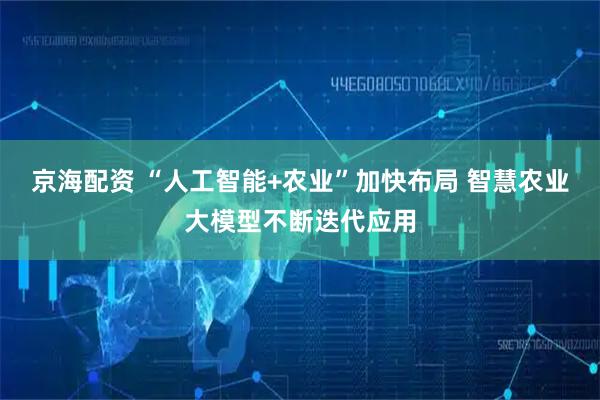 京海配资 “人工智能+农业”加快布局 智慧农业大模型不断迭代应用