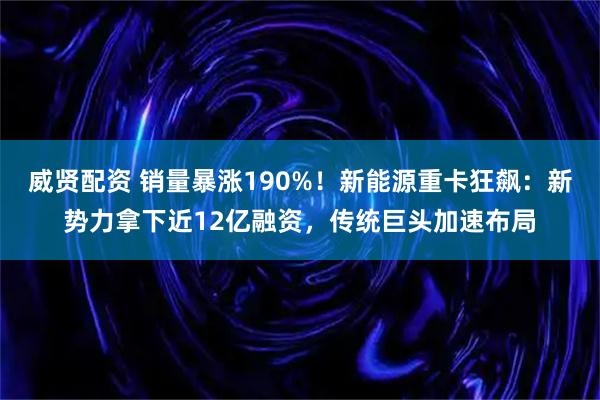 威贤配资 销量暴涨190%！新能源重卡狂飙：新势力拿下近12亿融资，传统巨头加速布局