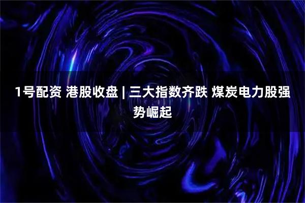 1号配资 港股收盘 | 三大指数齐跌 煤炭电力股强势崛起