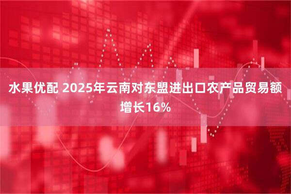 水果优配 2025年云南对东盟进出口农产品贸易额增长16%