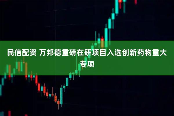 民信配资 万邦德重磅在研项目入选创新药物重大专项