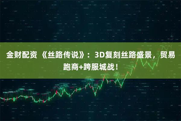 金财配资 《丝路传说》：3D复刻丝路盛景，贸易跑商+跨服城战！