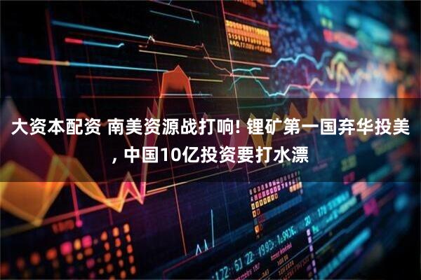 大资本配资 南美资源战打响! 锂矿第一国弃华投美, 中国10亿投资要打水漂