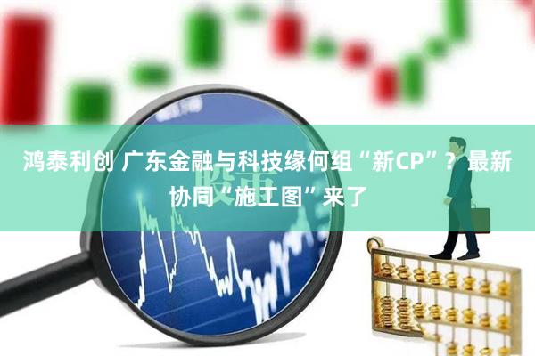 鸿泰利创 广东金融与科技缘何组“新CP”？最新协同“施工图”来了
