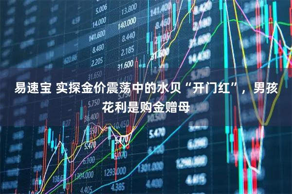 易速宝 实探金价震荡中的水贝“开门红”，男孩花利是购金赠母