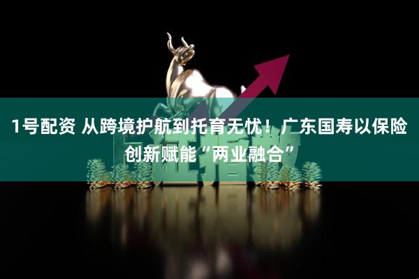 1号配资 从跨境护航到托育无忧！广东国寿以保险创新赋能“两业融合”