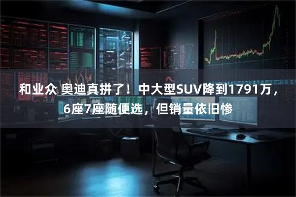 和业众 奥迪真拼了！中大型SUV降到1791万，6座7座随便选，但销量依旧惨