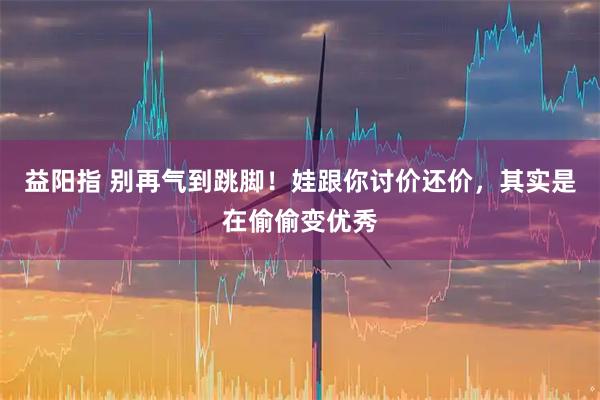 益阳指 别再气到跳脚！娃跟你讨价还价，其实是在偷偷变优秀