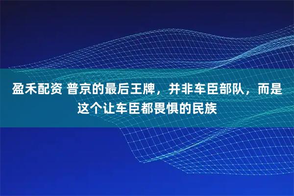 盈禾配资 普京的最后王牌，并非车臣部队，而是这个让车臣都畏惧的民族
